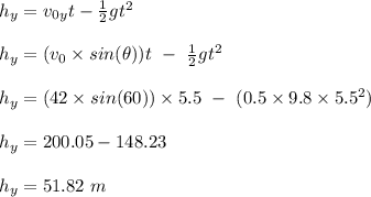 h_y = v_0_yt - \frac{1}{2} gt^2\\\\h_y = (v_0\times sin(\theta)) t \ - \ \frac{1}{2} gt^2\\\\h_y = (42\times sin(60))\times 5.5 \ - \ (0.5\times 9.8\times 5.5^2)\\\\h_y = 200.05 - 148.23\\\\h_y = 51.82 \ m