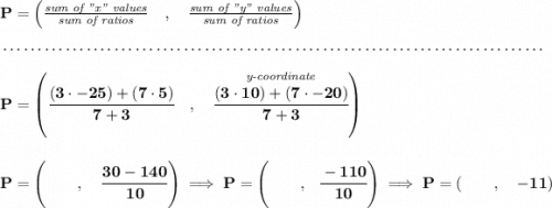 \bf P=\left(\frac{\textit{sum of "x" values}}{\textit{sum of ratios}}\quad ,\quad \frac{\textit{sum of "y" values}}{\textit{sum of ratios}}\right)\\\\[-0.35em] ~\dotfill\\\\ P=\left(\cfrac{(3\cdot -25)+(7\cdot 5)}{7+3}\quad ,\quad \stackrel{\textit{y-coordinate}}{\cfrac{(3\cdot 10)+(7\cdot -20)}{7+3}}\right) \\\\\\ P=\left( \qquad ,\quad \cfrac{30-140}{10} \right)\implies P=\left(\qquad ,~~\cfrac{-110}{10} \right)\implies P=(\qquad ,\quad -11)