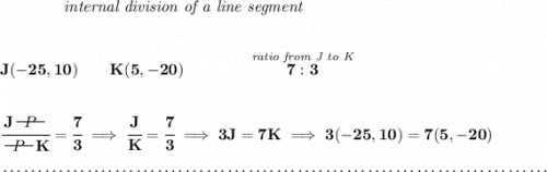 \bf ~~~~~~~~~~~~\textit{internal division of a line segment} \\\\\\ J(-25,10)\qquad K(5,-20)\qquad \qquad \stackrel{\textit{ratio from J to K}}{7:3} \\\\\\ \cfrac{J~~\begin{matrix} P \\[-0.7em]\cline{1-1}\\[-5pt]\end{matrix}~~}{~~\begin{matrix} P \\[-0.7em]\cline{1-1}\\[-5pt]\end{matrix}~~K} = \cfrac{7}{3}\implies \cfrac{J}{K} = \cfrac{7}{3}\implies3J=7K\implies 3(-25,10)=7(5,-20)\\\\[-0.35em] ~\dotfill