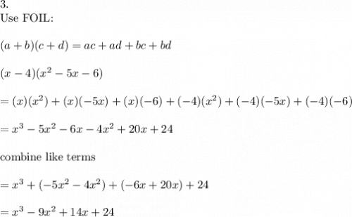 3.\\\text{Use FOIL:}\\\\(a+b)(c+d)=ac+ad+bc+bd\\\\(x-4)(x^2-5x-6)\\\\=(x)(x^2)+(x)(-5x)+(x)(-6)+(-4)(x^2)+(-4)(-5x)+(-4)(-6)\\\\=x^3-5x^2-6x-4x^2+20x+24\\\\\text{combine like terms}\\\\=x^3+(-5x^2-4x^2)+(-6x+20x)+24\\\\=x^3-9x^2+14x+24