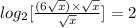 log_{2}[\frac{(6\sqrt{x})\times\sqrt{x}}{\sqrt{x}}]=2