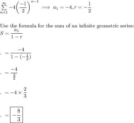 \sum \limits_{n=1}^{\infty}-4\bigg(\dfrac{-1}{2}\bigg)^{n-1}\implies a_1=-4, r=-\dfrac{1}{2}\\\\\\\text{Use the formula for the sum of an infinite geometric series:}\\S=\dfrac{a_1}{1-r}\\\\\\.\ =\dfrac{-4}{1-(-\frac{1}{2})}\\\\\\.\ =\dfrac{-4}{\frac{3}{2}}\\\\\\.\ =-4\times \dfrac{2}{3}\\\\\\.\ =\large\boxed{-\dfrac{8}{3}}