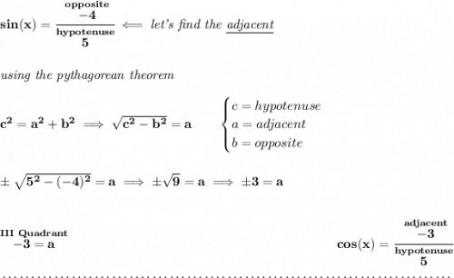 \bf sin(x)=\cfrac{\stackrel{opposite}{-4}}{\stackrel{hypotenuse}{5}}\impliedby \textit{let's find the \underline{adjacent}} \\\\\\ \textit{using the pythagorean theorem} \\\\ c^2=a^2+b^2\implies \sqrt{c^2-b^2}=a \qquad \begin{cases} c=hypotenuse\\ a=adjacent\\ b=opposite\\ \end{cases} \\\\\\ \pm\sqrt{5^2-(-4)^2}=a\implies \pm\sqrt{9}=a\implies \pm 3=a \\\\\\ \stackrel{III~Quadrant}{-3=a}~\hfill cos(x)=\cfrac{\stackrel{adjacent}{-3}}{\stackrel{hypotenuse}{5}} \\\\[-0.35em] ~\dotfill