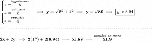 \bf \begin{cases} c=\stackrel{hypotenuse}{y}\\ a=\stackrel{adjacent}{8}\\ b=\stackrel{opposite}{4}\\ \end{cases}\implies y=\sqrt{8^2+4^2}\implies y=\sqrt{80}\implies \boxed{y\approx 8.94} \\\\[-0.35em] ~\dotfill\\\\ 2x+2y\implies 2(17)+2(8.94)\implies 51.88\implies \stackrel{\textit{rounded up more}}{51.9}