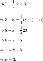 BC=\dfrac{1}{4}\times AB\\\\\\\Rightarrow 8-x=\dfrac{1}{4}(8-(-12))\\\\\Rightarrow 8-x=\dfrac{1}{4}20\\\\\Rightarrow 8-x=5\\\\\Rightarrow x=8-5\\\\\Rightarrow x=3.