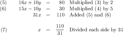 \begin{array}{rcrl}(5) \qquad \, \, 16x + 10y & = & 80 & \text{Multiplied (3) by 2}\\(6) \qquad \, \: 15x - 10 y & = & 30 & \text{Multiplied (4) by 5}\\31x & = & 110 & \text{Added (5) and (6)}\\\\(7)\qquad\qquad \qquad x & = & \dfrac{110 }{31} & \text{Divided each side by 31}\\\end{array}