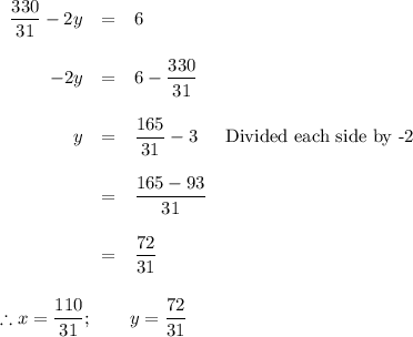 \begin{array}{rcll}\dfrac{330}{31} - 2y & = & 6 &\\\\-2y & = & 6 - \dfrac{330}{31} &\\\\y & = & \dfrac{165}{31} -3 & \text{Divided each side by -2}\\\\ & = & \dfrac{165 - 93}{31} &\\\\ & = & \dfrac{72}{31} &\\\\\end{array}\\\\\therefore x = \dfrac{110}{31}; \qquad y = \dfrac{72 }{31}