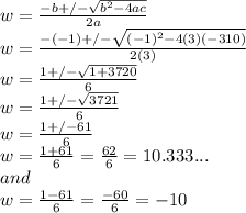 w=\frac{-b+/-\sqrt{b^2-4ac} }{2a} \\w=\frac{-(-1)+/-\sqrt{(-1)^2-4(3)(-310)} }{2(3)} \\w=\frac{1+/-\sqrt{1+3720} }{6} \\w=\frac{1+/-\sqrt{3721} }{6} \\w=\frac{1+/-61 }{6} \\w=\frac{1+61 }{6}=\frac{62}{6}=10.333... \\and\\w=\frac{1-61 }{6} =\frac{-60}{6}=-10