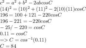 c^2 = a^2 + b^2 -2abcosC\\(14)^2 =(10)^2 + (11)^2 -2(10)(11)cosC\\196 = 100+121 -220cosC\\196 -221 = -220cosC\\-25/-220 = cos C\\0.11 = cosC\\= C = cos^{-1}(0.11)\\C= 84