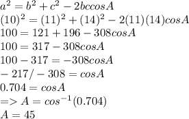 a^2 = b^2 + c^2 -2bccos A\\(10)^2 = (11)^2 + (14)^2 -2(11)(14)cosA\\100 = 121 + 196 -308cosA\\100 = 317 -308 cosA\\100-317 = -308cosA\\-217/-308  = cos A\\0.704 = cos A\\= A = cos ^{-1}(0.704)\\A= 45