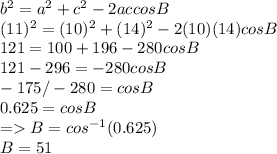 b^2 = a^2 + c^2 -2ac cos B\\(11)^2 = (10)^2 + (14)^2 - 2(10)(14)cosB\\121 = 100+196 - 280cosB\\121 -296 = -280cosB\\-175/-280 = cosB\\0.625 = cosB\\= B = cos^{-1} (0.625)\\B = 51