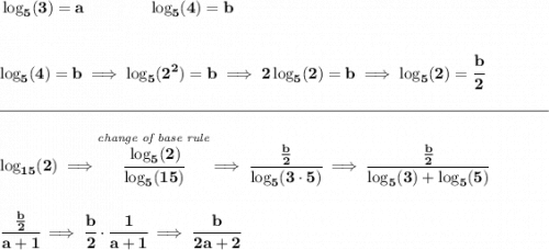 \bf \log_5(3)=a\qquad \qquad \log_5(4)=b\ \\\\\\ \log_5(4)=b\implies \log_5(2^2)=b\implies 2\log_5(2)=b\implies \log_5(2)=\cfrac{b}{2} \\\\[-0.35em] \rule{34em}{0.25pt}\\\\ \log_{15}(2)\implies \stackrel{\textit{change of base rule}}{\cfrac{\log_5(2)}{\log_5(15)}}\implies \cfrac{~~\frac{b}{2}~~}{\log_5(3\cdot 5)}\implies \cfrac{~~\frac{b}{2}~~}{\log_5(3)+\log_5(5)} \\\\\\ \cfrac{~~\frac{b}{2}~~}{a+1}\implies \cfrac{b}{2}\cdot \cfrac{1}{a+1}\implies \cfrac{b}{2a+2}