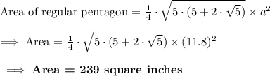 \text{Area of regular pentagon = }\frac{1}{4}\cdot \sqrt{5\cdot (5+2\cdot \sqrt{5})}\times a^2\\\\\implies\text{Area = }\frac{1}{4}\cdot \sqrt{5\cdot (5+2\cdot \sqrt{5})}\times (11.8)^2\\\\\bf\implies\textbf{Area = }239\textbf{ square inches}