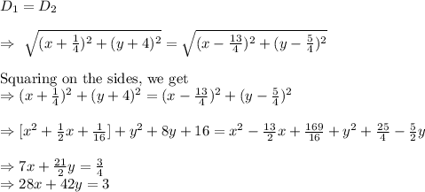 D_1=D_2\\\\\Rightarrow\ \sqrt{(x+\frac{1}{4})^2+(y+4)^2}=\sqrt{(x-\frac{13}{4})^2+(y-\frac{5}{4})^2}\\\\\text{Squaring on the sides, we get}\\\Rightarrow(x+\frac{1}{4})^2+(y+4)^2=(x-\frac{13}{4})^2+(y-\frac{5}{4})^2\\\\\Rightarrow[x^2+\frac{1}{2}x+\frac{1}{16}]+y^2+8y+16=x^2-\frac{13}{2}x+\frac{169}{16}+y^2+\frac{25}{4}-\frac{5}{2}y\\\\\Rightarrow7x+\frac{21}{2}y=\frac{3}{4}\\\Rightarrow28x+42y=3