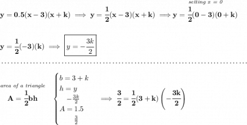 \bf y=0.5(x-3)(x+k)\implies y=\cfrac{1}{2}(x-3)(x+k)\implies \stackrel{\textit{setting x = 0}}{y=\cfrac{1}{2}(0-3)(0+k)} \\\\\\ y=\cfrac{1}{2}(-3)(k)\implies \boxed{y=-\cfrac{3k}{2}} \\\\[-0.35em] ~\dotfill\\\\ \stackrel{\textit{area of a triangle}}{A=\cfrac{1}{2}bh}~~ \begin{cases} b=3+k\\ h=y\\ \quad -\frac{3k}{2}\\ A=1.5\\ \qquad \frac{3}{2} \end{cases}\implies \cfrac{3}{2}=\cfrac{1}{2}(3+k)\left(-\cfrac{3k}{2} \right)