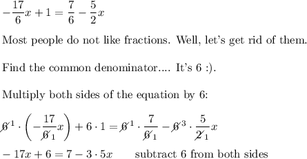 -\dfrac{17}{6}x+1=\dfrac{7}{6}-\dfrac{5}{2}x\\\\\text{Most people do not like fractions. Well, let's get rid of them.}\\\\\text{Find the common denominator.... It's 6 :)}.\\\\\text{Multiply both sides of the equation by 6:}\\\\6\!\!\!\!\diagup^1\cdot\left(-\dfrac{17}{6\!\!\!\!\diagup_1}x\right)+6\cdot1=6\!\!\!\!\diagup^1\cdot\dfrac{7}{6\!\!\!\!\diagup_1}-6\!\!\!\!\diagup^3\cdot\dfrac{5}{2\!\!\!\!\diagup_1}x\\\\-17x+6=7-3\cdot5x\qquad\text{subtract 6 from both sides}