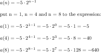 a(n)=-5\cdot2^{n-1}\\\\\text{put n = 1, n = 4 and n = 8 to the expression:}\\\\a(1)=-5\cdot2^{1-1}=-5\cdot2^0=-5\cdot1=-5\\\\a(4)=-5\cdot2^{4-1}=-5\cdot2^3=-5\cdot8=-40\\\\a(8)=-5\cdot2^{8-1}=-5\cdot2^7=-5\cdot128=-640