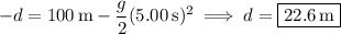 -d=100\,\mathrm m-\dfrac g2(5.00\,\mathrm s)^2\implies d=\boxed{22.6\,\mathrm m}