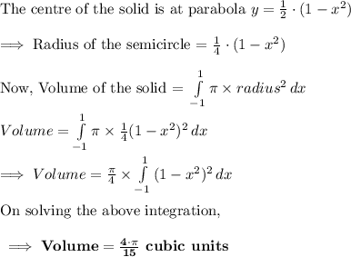 \text{The centre of the solid is at parabola } y = \frac{1}{2}\cdot (1-x^2)\\\\\implies \text{Radius of the semicircle = }\frac{1}{4}\cdot (1-x^2)\\\\\text{Now, Volume of the solid = }\int\limits^{1}_{-1} {\pi\times radius^2} \, dx \\\\Volume=\int\limits^{1}_{-1} {\pi\times \frac{1}{4}(1-x^2)^2} \, dx\\\\\implies Volume=\frac{\pi}{4}\times \int\limits^{1}_{-1} {(1-x^2)^2} \, dx\\\\\text{On solving the above integration,}\\\\\bf\implies Volume = \frac{4\cdot\pi}{15}\textbf{ cubic units}
