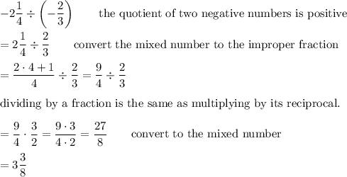 -2\dfrac{1}{4}\div\left(-\dfrac{2}{3}\right)\qquad\text{the quotient of two negative numbers is positive}\\\\=2\dfrac{1}{4}\div\dfrac{2}{3}\qquad\text{convert the mixed number to the improper fraction}\\\\=\dfrac{2\cdot4+1}{4}\div\dfrac{2}{3}=\dfrac{9}{4}\div\dfrac{2}{3}\\\\\text{dividing by a fraction is the same as multiplying by its reciprocal.}\\\\=\dfrac{9}{4}\cdot\dfrac{3}{2}=\dfrac{9\cdot3}{4\cdot2}=\dfrac{27}{8}\qquad\text{convert to the mixed number}\\\\=3\dfrac{3}{8}