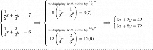 \begin{cases} \cfrac{1}{2}x+\cfrac{1}{3}y&=7\\\\ \cfrac{1}{4}x+\cfrac{2}{3}y&=6 \end{cases}\implies \begin{cases} \stackrel{\textit{multiplying both sides by }\stackrel{LCD}{6}}{6\left( \cfrac{1}{2}x+\cfrac{1}{3}y \right)=6(7)}\\\\ \stackrel{\textit{multiplying both sides by }\stackrel{LCD}{12}}{12\left( \cfrac{1}{4}x+\cfrac{2}{3}y\right)=12(6)} \end{cases}\implies \begin{cases} 3x+2y=42\\ 3x+8y=72 \end{cases} \\\\[-0.35em] ~\dotfill