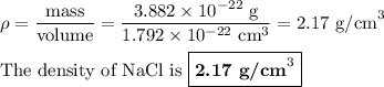 \rho = \dfrac{\text{mass}}{\text{volume}} = \dfrac{3.882 \times 10^{-22}\text{ g}}{1.792 \times10^{-22} \text{ cm}^{3}}} = \text{2.17 g/cm}^{3}\\\\\text{The density of NaCl is }\boxed{\textbf{2.17 g/cm}^{3}}