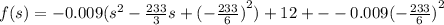 f(s) = - 0.009( {s}^{2} - \frac{233}{3} s + {( - \frac{233}{6}) }^{2} ) + 12 + - - 0.009 {( - \frac{233}{6}) }^{2}