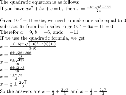 \newline{\text{The quadratic equation is as follows:}}\newline{\text{If you have } ax^2+bx+c=0, \text{ then } x=\frac{-b\pm\sqrt{b^2-4ac}}{2a}}\bigskip\newline{\text{Given } 9x^2-11=6x \text{, we need to make one side equal to 0}}\newline{\text{subtract 6x from both sides to get} 9x^2-6x-11=0}\newline{\text{Therefor } a=9 \text{, } b=-6 \text{, and} c=-11}\newline{\text{If we use the quadratic formula, we get}}\newline{x=\frac{-(-6)\pm\sqrt{(-6)^2-4(9)(11)}}{2(9)}}\newline{x=\frac{6\pm\sqrt{36+396}}{18}}\newline{x=\frac{6\pm\sqrt{432}}{18}}\newline{x=\frac{6\pm{}12\sqrt{3}}{18}}\newline{x=\frac{1\pm{}2\sqrt{3}}{3}}\newline{x=\frac{1}{3}\pm\frac{2\sqrt{3}}{3}}\newline{\text{So the answers are } x=\frac{1}{3}+\frac{2\sqrt{3}}{3} \text{ and } x=\frac{1}{3}-\frac{2\sqrt{3}}{3}
