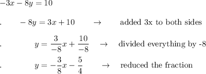 -3x - 8y = 10\\\\.\qquad - 8y = 3x+10\qquad \rightarrow \qquad \text{added 3x to both sides}\\\\.\qquad \qquad y = \dfrac{3}{-8}x+\dfrac{10}{-8}\quad \rightarrow \quad \text{divided everything by -8}\\\\.\qquad \qquad y =-\dfrac{3}{8}x-\dfrac{5}{4}\qquad \rightarrow \quad \text{reduced the fraction}