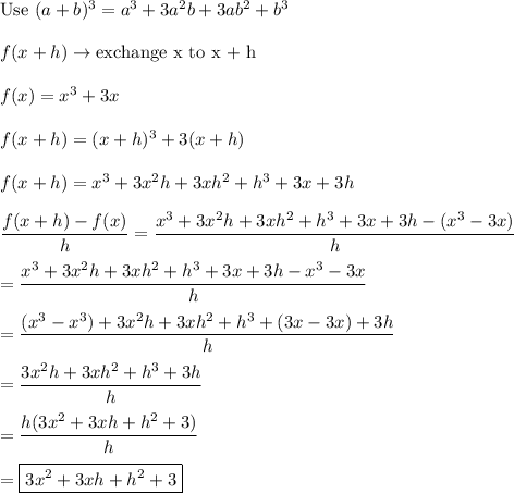 \text{Use}\ (a+b)^3=a^3+3a^2b+3ab^2+b^3\\\\f(x+h)\to\text{exchange x to x + h}\\\\f(x)=x^3+3x\\\\f(x+h)=(x+h)^3+3(x+h)\\\\f(x+h)=x^3+3x^2h+3xh^2+h^3+3x+3h\\\\\dfrac{f(x+h)-f(x)}{h}=\dfrac{x^3+3x^2h+3xh^2+h^3+3x+3h-(x^3-3x)}{h}\\\\=\dfrac{x^3+3x^2h+3xh^2+h^3+3x+3h-x^3-3x}{h}\\\\=\dfrac{(x^3-x^3)+3x^2h+3xh^2+h^3+(3x-3x)+3h}{h}\\\\=\dfrac{3x^2h+3xh^2+h^3+3h}{h}\\\\=\dfrac{h(3x^2+3xh+h^2+3)}{h}\\\\=\boxed{3x^2+3xh+h^2+3}
