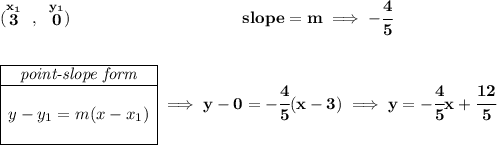 \bf (\stackrel{x_1}{3}~,~\stackrel{y_1}{0})~\hspace{10em} slope = m\implies -\cfrac{4}{5} \\\\\\ \begin{array}{|c|ll} \cline{1-1} \textit{point-slope form}\\ \cline{1-1} \\ y-y_1=m(x-x_1) \\\\ \cline{1-1} \end{array}\implies y-0=-\cfrac{4}{5}(x-3)\implies y=-\cfrac{4}{5}x+\cfrac{12}{5}