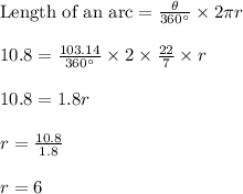 \text{Length of an arc}=\frac{\theta}{360\textdegree}\times 2\pi r\\\\10.8=\frac{103.14}{360\textdegree}\times 2\times \frac{22}{7}\times r\\\\10.8=1.8r\\\\r=\frac{10.8}{1.8}\\\\r=6