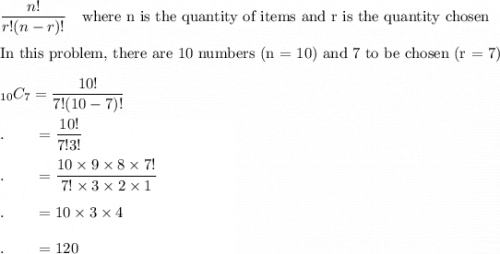 \dfrac{n!}{r!(n-r)!}\quad \text{where n is the quantity of items and r is the quantity chosen}\\\\\text{In this problem, there are 10 numbers (n = 10) and 7 to be chosen (r = 7)}\\\\_{10}C_{7}=\dfrac{10!}{7!(10-7)!}\\\\.\qquad=\dfrac{10!}{7!3!}\\\\.\qquad=\dfrac{10\times 9\times 8\times 7!}{7!\times 3\times 2\times 1}\\\\.\qquad=10\times 3\times 4\\\\.\qquad=120