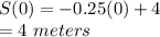 S(0)=-0.25(0)+4\\=4\ meters