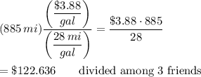 (885\,mi)\dfrac{\left(\dfrac{\$3.88}{gal}\right)}{\left(\dfrac{28\,mi}{gal}\right)}=\dfrac{\$3.88\cdot 885}{28}\\\\=\$122.636\qquad\text{divided among 3 friends}
