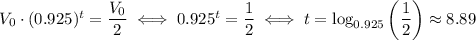 V_0\cdot (0.925)^t=\dfrac{V_0}{2} \iff 0.925^t = \dfrac{1}{2} \iff t = \log_{0.925}\left(\dfrac{1}{2}\right)\approx 8.89