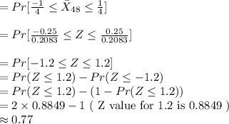 =Pr[\frac{-1}{4}\leq \bar{X}_{48}\leq \frac{1}{4}]\\\\=Pr[\frac{-0.25}{0.2083}\leq Z\leq \frac{0.25}{0.2083}]\\\\=Pr[-1.2\leq Z\leq 1.2]\\=Pr(Z\leq 1.2)-Pr(Z\leq -1.2)\\=Pr(Z\leq 1.2)-(1-Pr(Z\leq 1.2))\\=2\times 0.8849 -1\text{ ( Z value for 1.2 is 0.8849 )}\\\approx 0.77