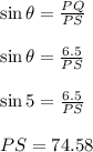 \sin \theta=\frac{PQ}{PS}\\\\\sin \theta=\frac{6.5}{PS}\\\\\sin 5=\frac{6.5}{PS}\\\\PS=74.58