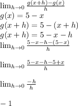 \lim_{h \to 0}  \frac{g(x+h)-g(x)}{h} \\g(x)=5-x\\g(x+h)=5-(x+h)\\g(x+h)=5-x-h\\\lim_{h \to 0} \frac{5-x-h-(5-x)}{h} \\\\\lim_{h \to 0} \frac{5-x-h-5+x}{h} \\\\\lim_{h \to 0} \frac{-h}{h} \\\\-1