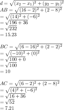 d = \sqrt{(x_{2}- x_{1})^{2} +(y_{2}-y_{1})^{2}}\\AB=\sqrt{(16-2)^{2} +(2-8)^{2}}\\=\sqrt{(14)^{2} +(-6)^{2}}\\=\sqrt{196+36}\\ =\sqrt{232}\\=15.23\\\\BC=\sqrt{(6-16)^{2} +(2-2)^{2}}\\=\sqrt{(-10)^{2} +(0)^{2}}\\=\sqrt{100+0}\\ =\sqrt{100}\\=10\\\\AC=\sqrt{(6-2)^{2} +(2-8)^{2}}\\=\sqrt{(4)^{2} +(-6)^{2}}\\=\sqrt{16+36}\\ =\sqrt{52}\\=7.21\\\\