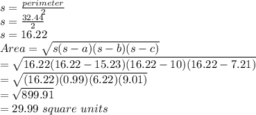 s=\frac{perimeter}{2}\\s=\frac{32.44}{2}\\ s=16.22\\Area=\sqrt{s(s-a)(s-b)(s-c)}\\=\sqrt{16.22(16.22-15.23)(16.22-10)(16.22-7.21)}\\=\sqrt{(16.22)(0.99)(6.22)(9.01)}\\=\sqrt{899.91}\\=29.99\ square\ units
