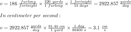 v = 186 \ \frac{furlong}{fortnight} \times \frac{220 \ yards}{1 \ furlong} \times \frac{1 \ fortnight}{14 \ days} = 2922.857 \ \frac{yards}{day} \\\\In \ centimeter \ per  \ second:\\\\v = 2922.857 \ \frac{yards}{day} \times \frac{91.44 \ cm}{1 \ yard} \times \frac{1 \ day}{86400 \ s} = 3.1 \ \frac{cm}{s}