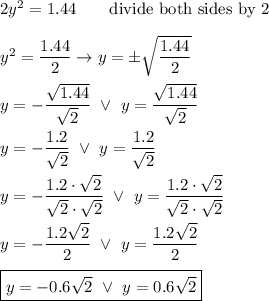 2y^2=1.44\qquad\text{divide both sides by 2}\\\\y^2=\dfrac{1.44}{2}\to y=\pm\sqrt{\dfrac{1.44}{2}}\\\\y=-\dfrac{\sqrt{1.44}}{\sqrt2}\ \vee\ y=\dfrac{\sqrt{1.44}}{\sqrt2}\\\\y=-\dfrac{1.2}{\sqrt2}\ \vee\ y=\dfrac{1.2}{\sqrt2}\\\\y=-\dfrac{1.2\cdot\sqrt2}{\sqrt2\cdot\sqrt2}\ \vee\ y=\dfrac{1.2\cdot\sqrt2}{\sqrt2\cdot\sqrt2}\\\\y=-\dfrac{1.2\sqrt2}{2}\ \vee\ y=\dfrac{1.2\sqrt2}{2}\\\\\boxed{y=-0.6\sqrt2\ \vee\ y=0.6\sqrt2}