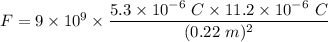 F=9\times 10^9\times \dfrac{5.3\times 10^{-6}\ C\times 11.2\times 10^{-6}\ C}{(0.22\ m)^2}