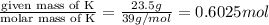 \frac{\text{given mass of K}}{\text{molar mass of K}}=\frac{23.5 g}{39 g/mol}=0.6025 mol