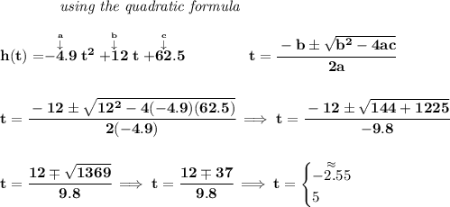 \bf ~~~~~~~~~~~~\textit{using the quadratic formula} \\\\ h(t)=\stackrel{\stackrel{a}{\downarrow }}{-4.9}t^2\stackrel{\stackrel{b}{\downarrow }}{+12}t\stackrel{\stackrel{c}{\downarrow }}{+62.5} \qquad \qquad t= \cfrac{ - b \pm \sqrt { b^2 -4 a c}}{2 a} \\\\\\ t=\cfrac{-12\pm\sqrt{12^2-4(-4.9)(62.5)}}{2(-4.9)}\implies t=\cfrac{-12\pm\sqrt{144+1225}}{-9.8} \\\\\\ t=\cfrac{12\mp\sqrt{1369}}{9.8}\implies t=\cfrac{12\mp 37}{9.8}\implies t= \begin{cases} \stackrel{\approx}{-2.55}\\ 5 \end{cases}