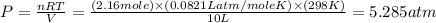 P=\frac{nRT}{V}=\frac{(2.16mole)\times (0.0821Latm/moleK)\times (298K)}{10L}=5.285atm