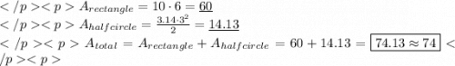 A_{rectangle}=10\cdot 6=\underline{60} \\A_{halfcircle}=\frac{3.14\cdot3^2}{2}=\underline{14.13} \\A_{total}=A_{rectangle}+A_{halfcircle} =60+14.13=\boxed{74.13\approx74}