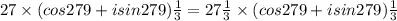 27 \times (cos 279+i sin 279)\frac{1}{3} =27\frac{1}{3} \times (cos 279+i sin 279)\frac{1}{3}