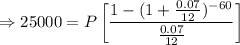 \Rightarrow 25000=P\left[\dfrac{1-(1+\frac{0.07}{12})^{-60}}{\frac{0.07}{12}}\right]